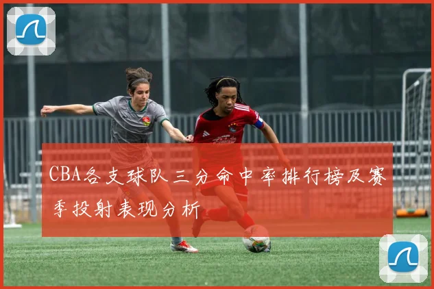CBA各支球队三分命中率排行榜及赛季投射表现分析