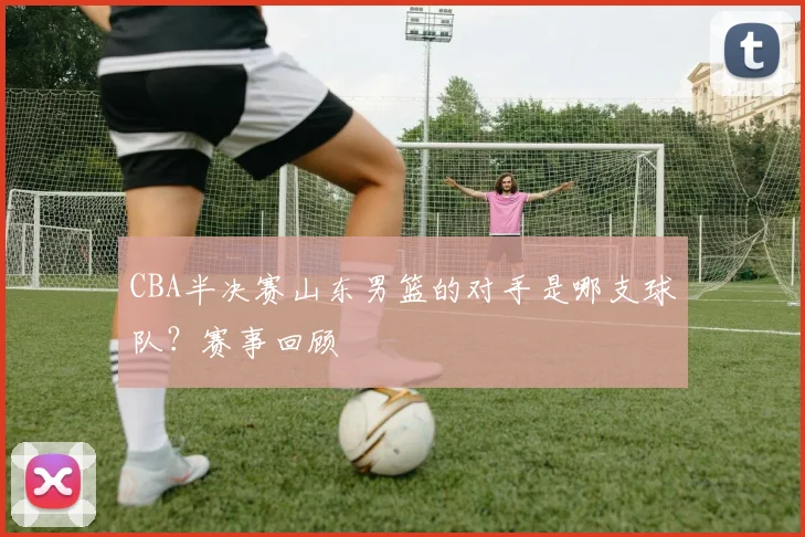 CBA半决赛山东男篮的对手是哪支球队？赛事回顾