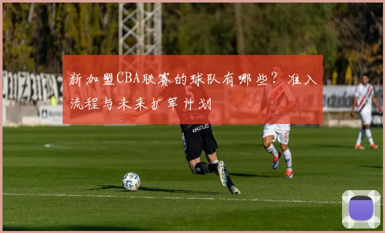 新加盟CBA联赛的球队有哪些？准入流程与未来扩军计划